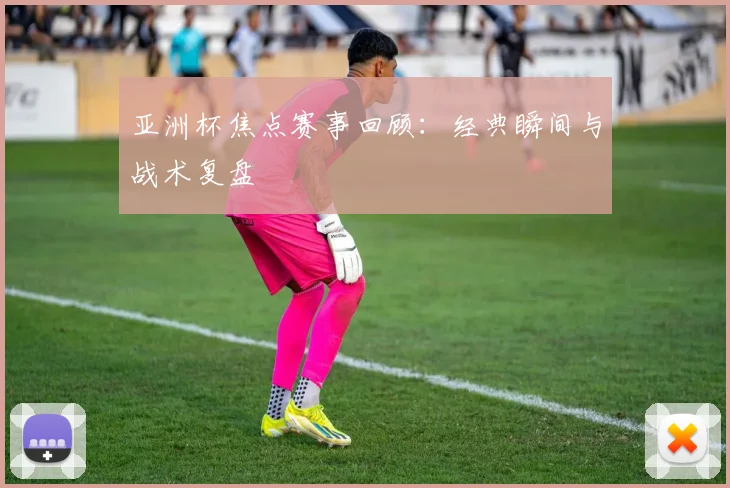 亚洲杯焦点赛事回顾：经典瞬间与战术复盘
