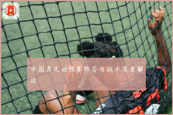 中国男足世预赛阵容与战术深度解读