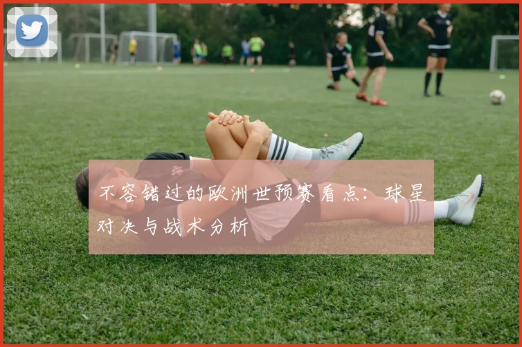 不容错过的欧洲世预赛看点：球星对决与战术分析