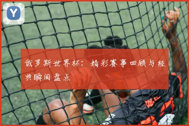 俄罗斯世界杯：精彩赛事回顾与经典瞬间盘点