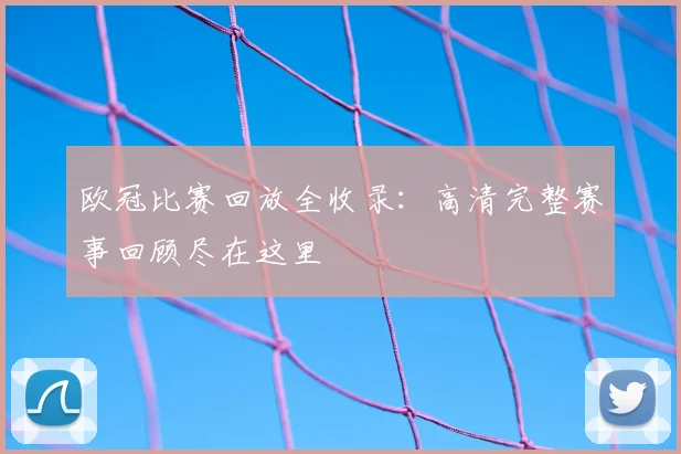 欧冠比赛回放全收录：高清完整赛事回顾尽在这里