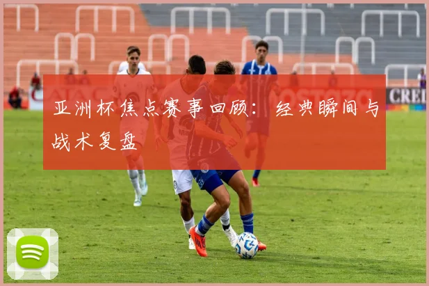 亚洲杯焦点赛事回顾:经典瞬间与战术复盘