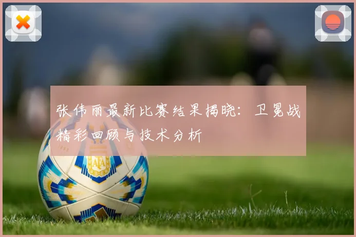 张伟丽最新比赛结果揭晓：卫冕战精彩回顾与技术分析